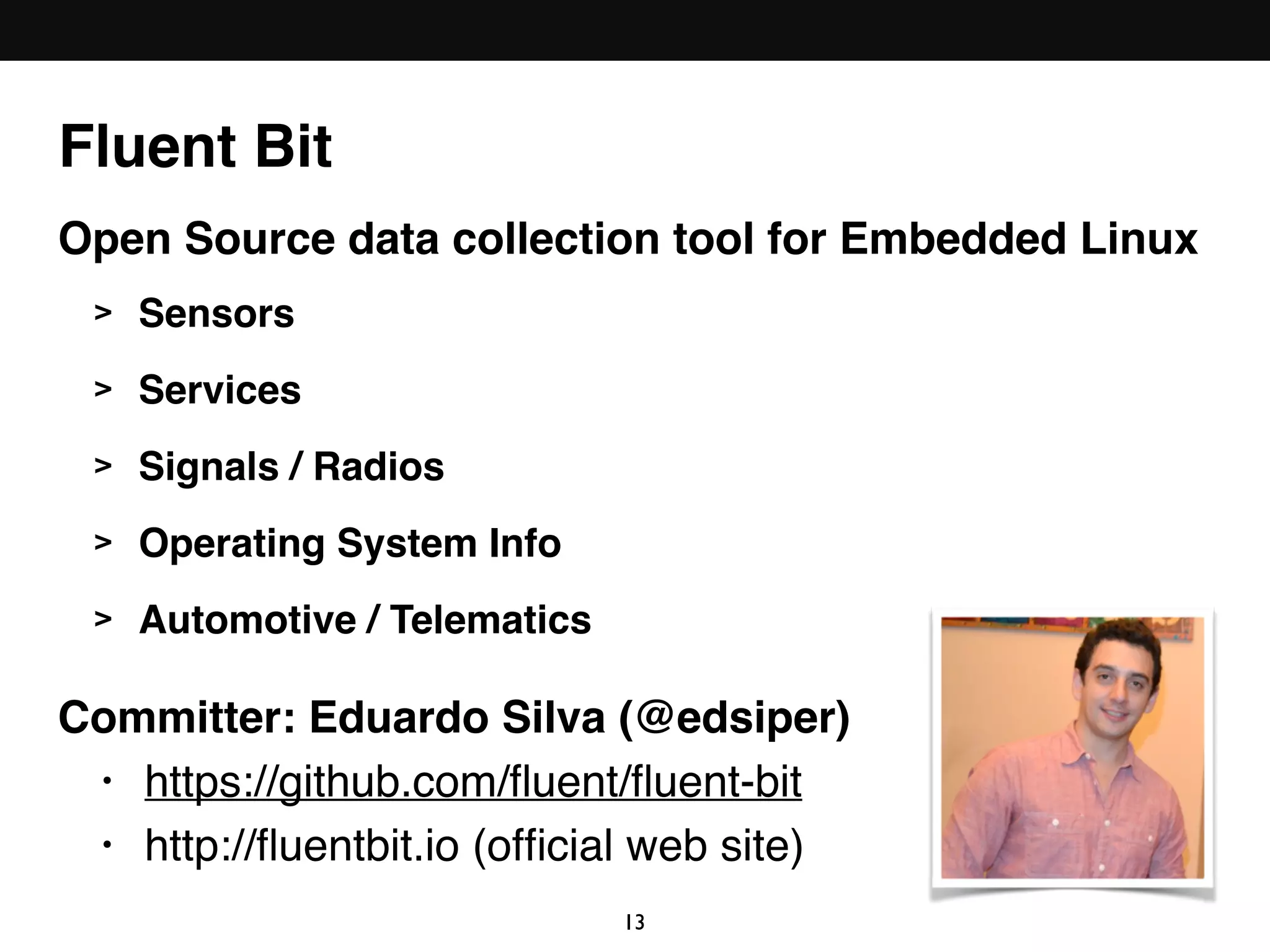 Fluent Bit
Open Source data collection tool for Embedded Linux
> Sensors
> Services
> Signals / Radios
> Operating System Info
> Automotive / Telematics
Committer: Eduardo Silva (@edsiper)
• https://github.com/ﬂuent/ﬂuent-bit
• http://ﬂuentbit.io (ofﬁcial web site)
13
 