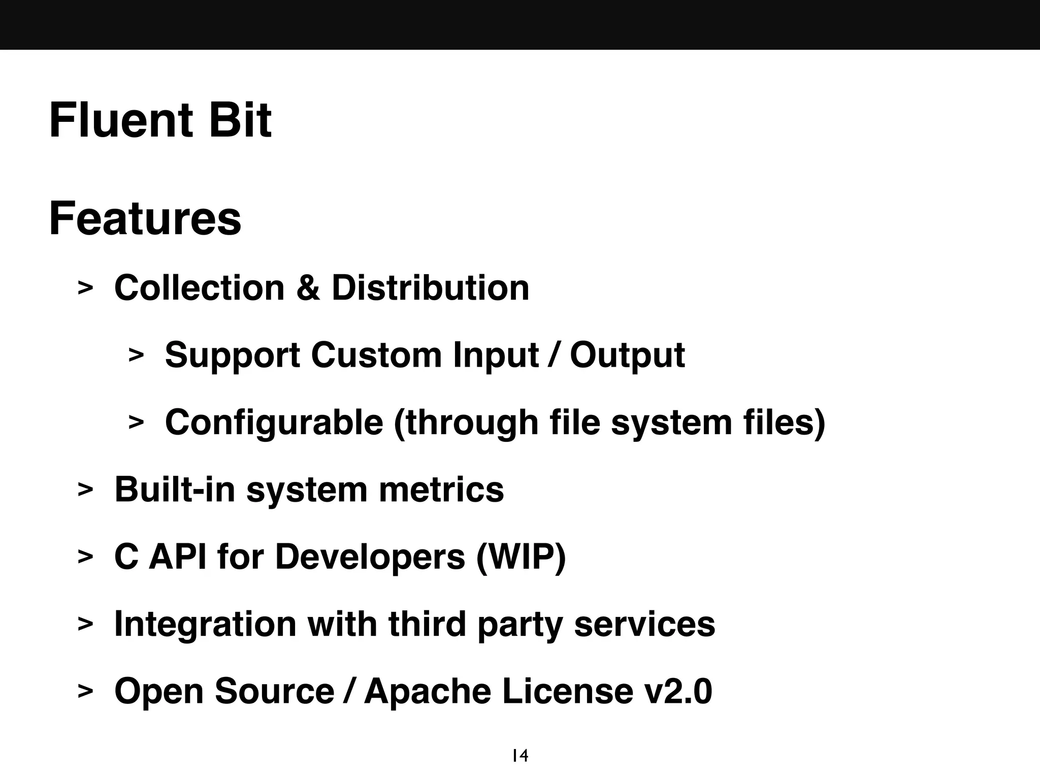 Features
> Collection & Distribution
> Support Custom Input / Output
> Conﬁgurable (through ﬁle system ﬁles)
> Built-in system metrics
> C API for Developers (WIP)
> Integration with third party services
> Open Source / Apache License v2.0
Fluent Bit
14
 