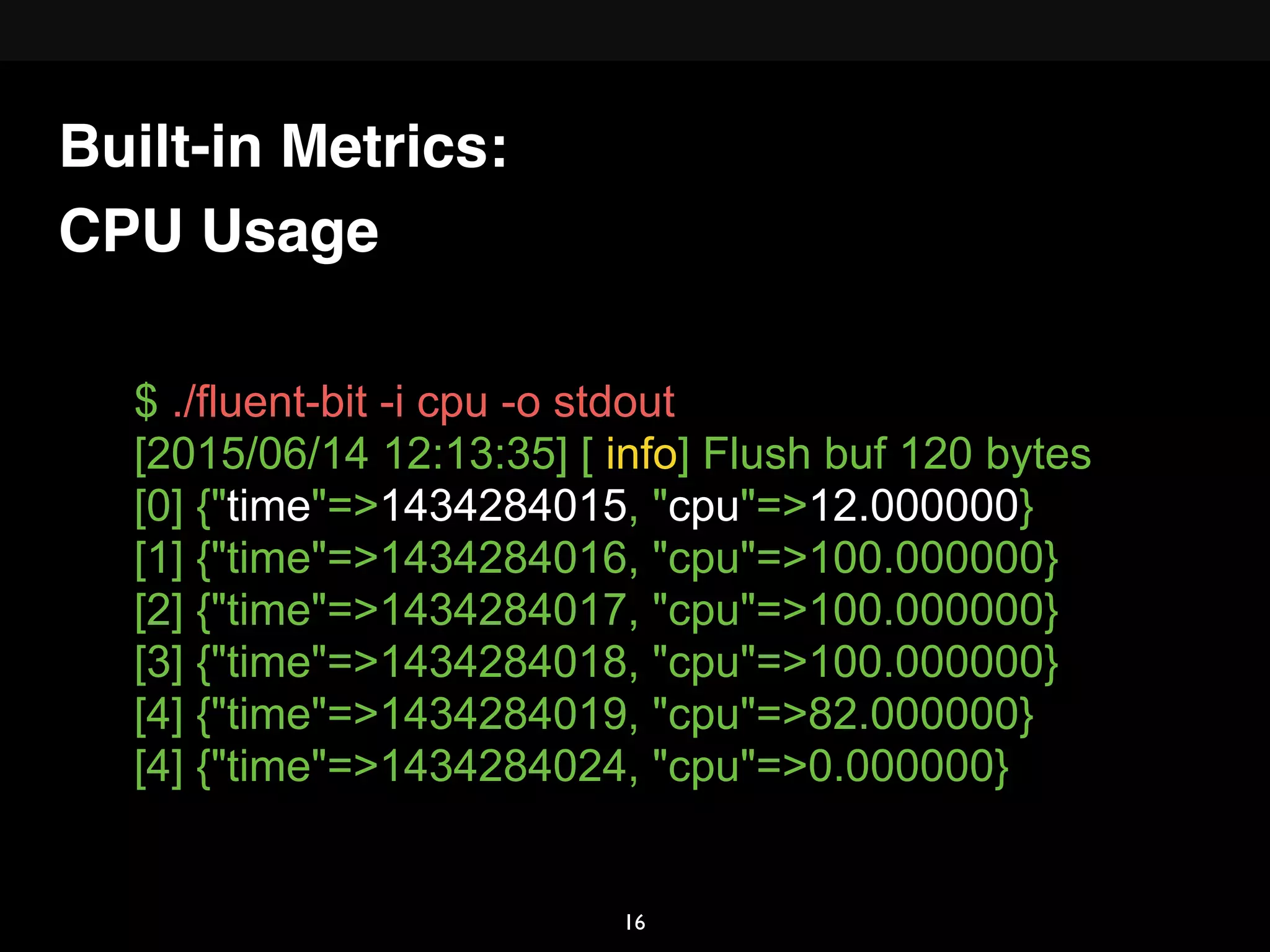 CPU Usage
$ ./fluent-bit -i cpu -o stdout
[2015/06/14 12:13:35] [ info] Flush buf 120 bytes
[0] {"time"=>1434284015, "cpu"=>12.000000}
[1] {"time"=>1434284016, "cpu"=>100.000000}
[2] {"time"=>1434284017, "cpu"=>100.000000}
[3] {"time"=>1434284018, "cpu"=>100.000000}
[4] {"time"=>1434284019, "cpu"=>82.000000}
[4] {"time"=>1434284024, "cpu"=>0.000000}
Built-in Metrics:
16
 