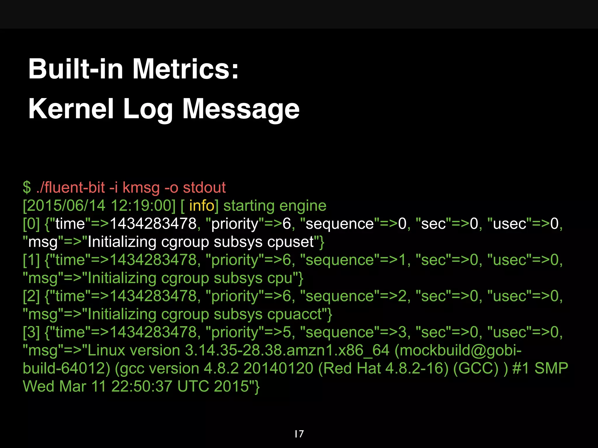 Kernel Log Message
$ ./fluent-bit -i kmsg -o stdout
[2015/06/14 12:19:00] [ info] starting engine
[0] {"time"=>1434283478, "priority"=>6, "sequence"=>0, "sec"=>0, "usec"=>0,
"msg"=>"Initializing cgroup subsys cpuset"}
[1] {"time"=>1434283478, "priority"=>6, "sequence"=>1, "sec"=>0, "usec"=>0,
"msg"=>"Initializing cgroup subsys cpu"}
[2] {"time"=>1434283478, "priority"=>6, "sequence"=>2, "sec"=>0, "usec"=>0,
"msg"=>"Initializing cgroup subsys cpuacct"}
[3] {"time"=>1434283478, "priority"=>5, "sequence"=>3, "sec"=>0, "usec"=>0,
"msg"=>"Linux version 3.14.35-28.38.amzn1.x86_64 (mockbuild@gobi-
build-64012) (gcc version 4.8.2 20140120 (Red Hat 4.8.2-16) (GCC) ) #1 SMP
Wed Mar 11 22:50:37 UTC 2015"}
Built-in Metrics:
17
 