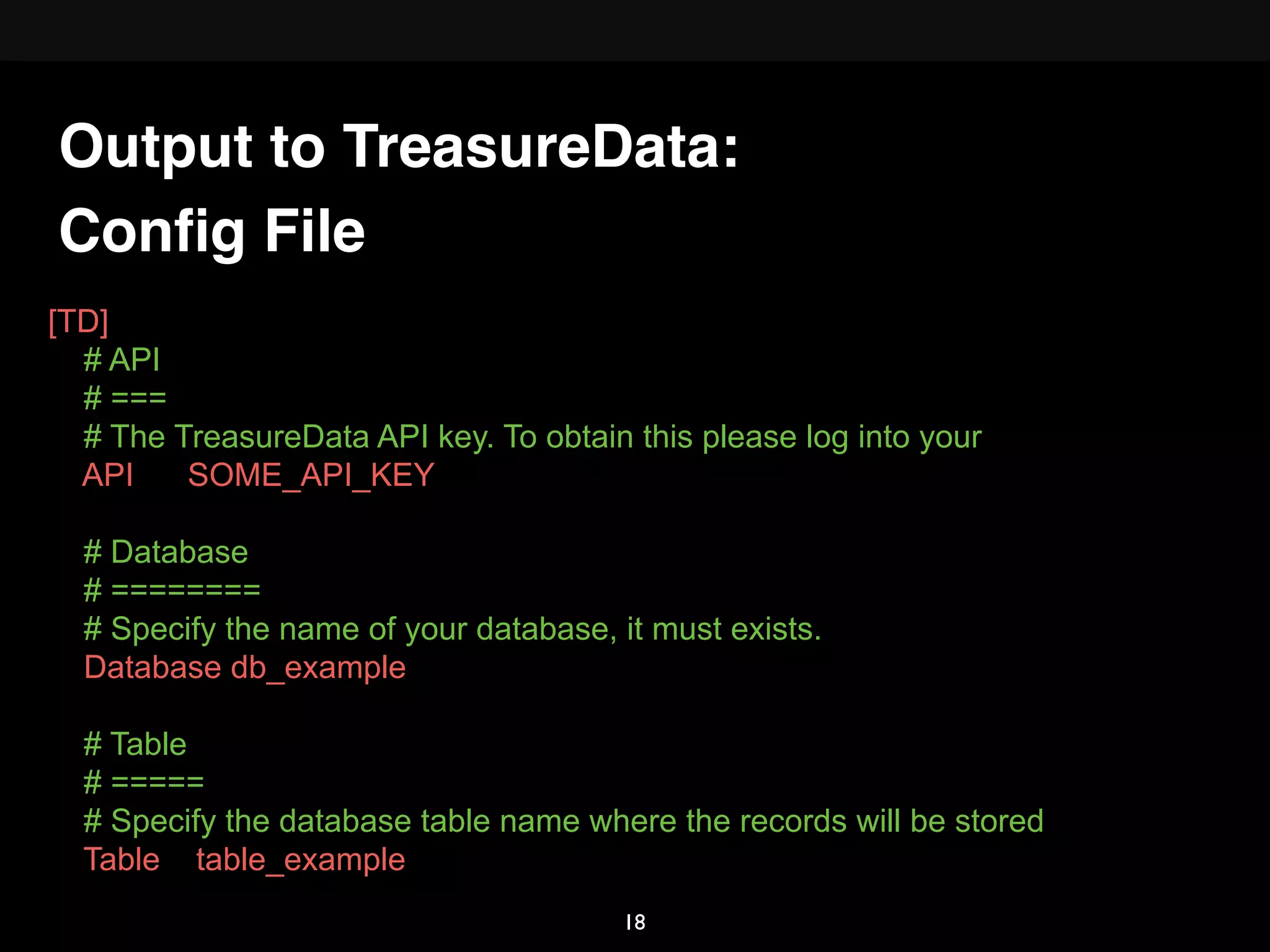 Conﬁg File
[TD]
# API
# ===
# The TreasureData API key. To obtain this please log into your
API SOME_API_KEY
# Database
# ========
# Specify the name of your database, it must exists.
Database db_example
# Table
# =====
# Specify the database table name where the records will be stored
Table table_example
Output to TreasureData:
18
 