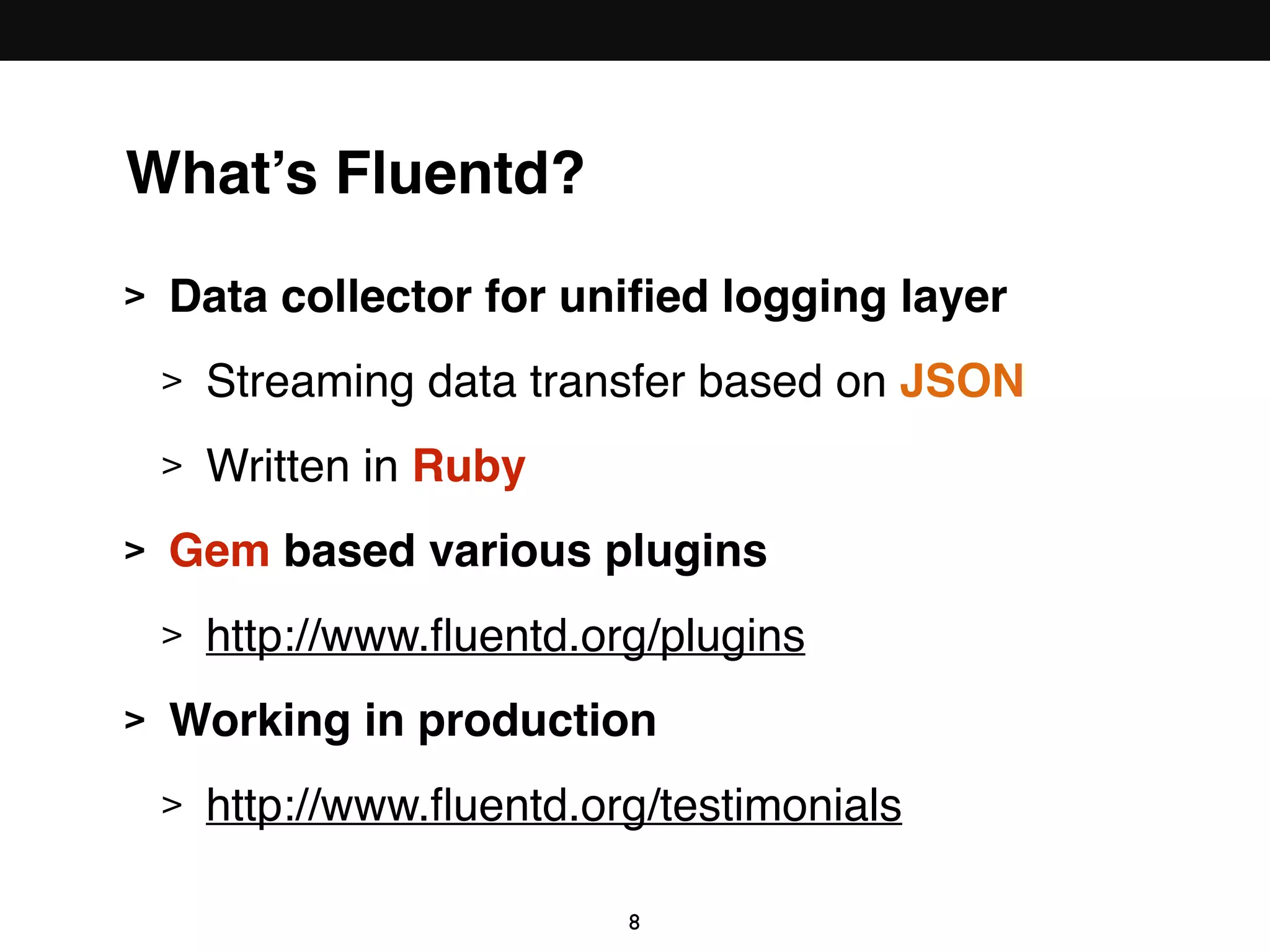What’s Fluentd?
> Data collector for uniﬁed logging layer
> Streaming data transfer based on JSON
> Written in Ruby
> Gem based various plugins
> http://www.ﬂuentd.org/plugins
> Working in production
> http://www.ﬂuentd.org/testimonials
8
 