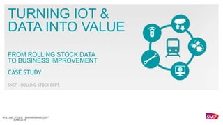 TURNING IOT &
DATA INTO VALUE
FROM ROLLING STOCK DATA
TO BUSINESS IMPROVEMENT
CASE STUDY
SNCF – ROLLING STOCK DEPT.
JUNE 2018
ROLLING STOCK - ENGINEERING DEPT
 