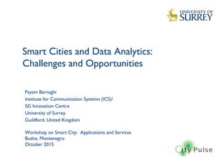 Smart Cities and Data Analytics:
Challenges and Opportunities
1
Payam Barnaghi
Institute for Communication Systems (ICS)/
5G Innovation Centre
University of Surrey
Guildford, United Kingdom
Workshop on Smart City: Applications and Services
Budva, Montenegro
October 2015
 