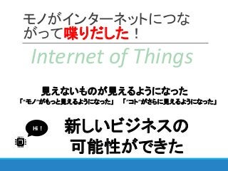 モノがインターネットにつな
がって喋りだした！
Internet of Things
「”コト”がさらに見えるようになった」
新しいビジネスの
可能性ができた
見えないものが見えるようになった
「”モノ”がもっと見えるようになった」
Hi !
 