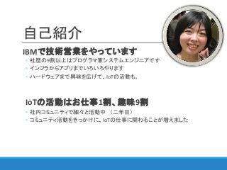 自己紹介
IBMで技術営業をやっています
◦ 社歴の9割以上はプログラマ兼システムエンジニアです
◦ インフラからアプリまでいろいろやります
◦ ハードウェアまで興味を広げて、IoTの活動も。
IoTの活動はお仕事1割、趣味9割
◦ 社内コミュニティで細々と活動中 （二年目）
◦ コミュニティ活動をきっかけに、IoTの仕事に関わることが増えました
 