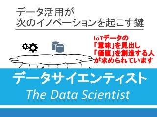 データ活用が
次のイノベーションを起こす鍵
IoTデータの
「意味」を見出し
「価値」を創造する人
が求められています
データサイエンティスト
The Data Scientist
 