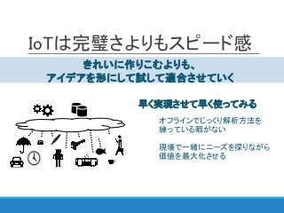IoTは完璧さよりもスピード感
きれいに作りこむよりも、
アイデアを形にして試して適合させていく
オフラインでじっくり解析方法を
練っている暇がない
現場で一緒にニーズを探りながら
価値を最大化させる
早く実現させて早く使ってみる
 