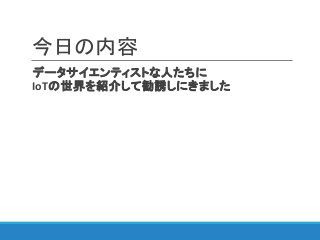 今日の内容
データサイエンティストな人たちに
IoTの世界を紹介して勧誘しにきました
 