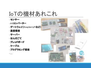 IoTの機材あれこれ
- センサー
- ADコンバーター
- ゲートウェイ（RaspberryPiなど）
- 通信環境
- サーバー
- はんだごて
- ブレッドボード
- ケーブル
- プログラミング環境
- ….
 