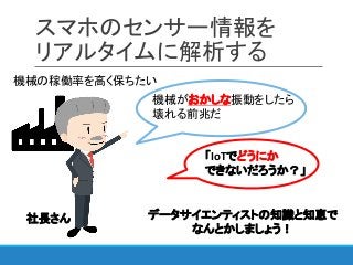 スマホのセンサー情報を
リアルタイムに解析する
機械の稼働率を高く保ちたい
機械がおかしな振動をしたら
壊れる前兆だ
「IoTでどうにか
できないだろうか？」
データサイエンティストの知識と知恵で
なんとかしましょう！
社長さん
 