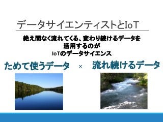 データサイエンティストとIoT
絶え間なく流れてくる、変わり続けるデータを
活用するのが
IoTのデータサイエンス
ためて使うデータ 流れ続けるデータ×
 