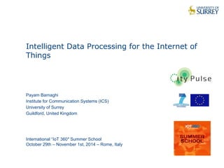 1 
Intelligent Data Processing for the Internet of 
Things 
Payam Barnaghi 
Institute for Communication Systems (ICS) 
University of Surrey 
Guildford, United Kingdom 
International “IoT 360″ Summer School 
October 29th – November 1st, 2014 – Rome, Italy 
 