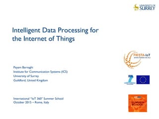1
Intelligent Data Processing for
the Internet of Things
Payam Barnaghi
Institute for Communication Systems (ICS)
University of Surrey
Guildford, United Kingdom
International “IoT 360 Summer School″
October 2015 – Rome, Italy
 