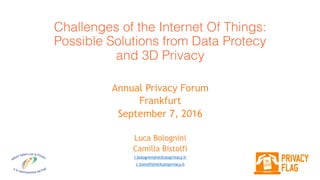 Challenges of the Internet Of Things:  
Possible Solutions from Data Protecy
and 3D Privacy
Annual Privacy Forum
Frankfurt
September 7, 2016
Luca Bolognini
Camilla Bistolfi
l.bolognini@istitutoprivacy.it
c.bistolfi@istitutoprivacy.it
 
