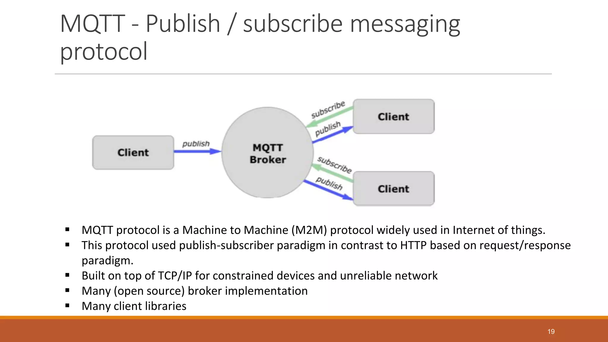 MQTT - Publish / subscribe messaging
protocol
19
 MQTT protocol is a Machine to Machine (M2M) protocol widely used in Internet of things.
 This protocol used publish-subscriber paradigm in contrast to HTTP based on request/response
paradigm.
 Built on top of TCP/IP for constrained devices and unreliable network
 Many (open source) broker implementation
 Many client libraries
 
