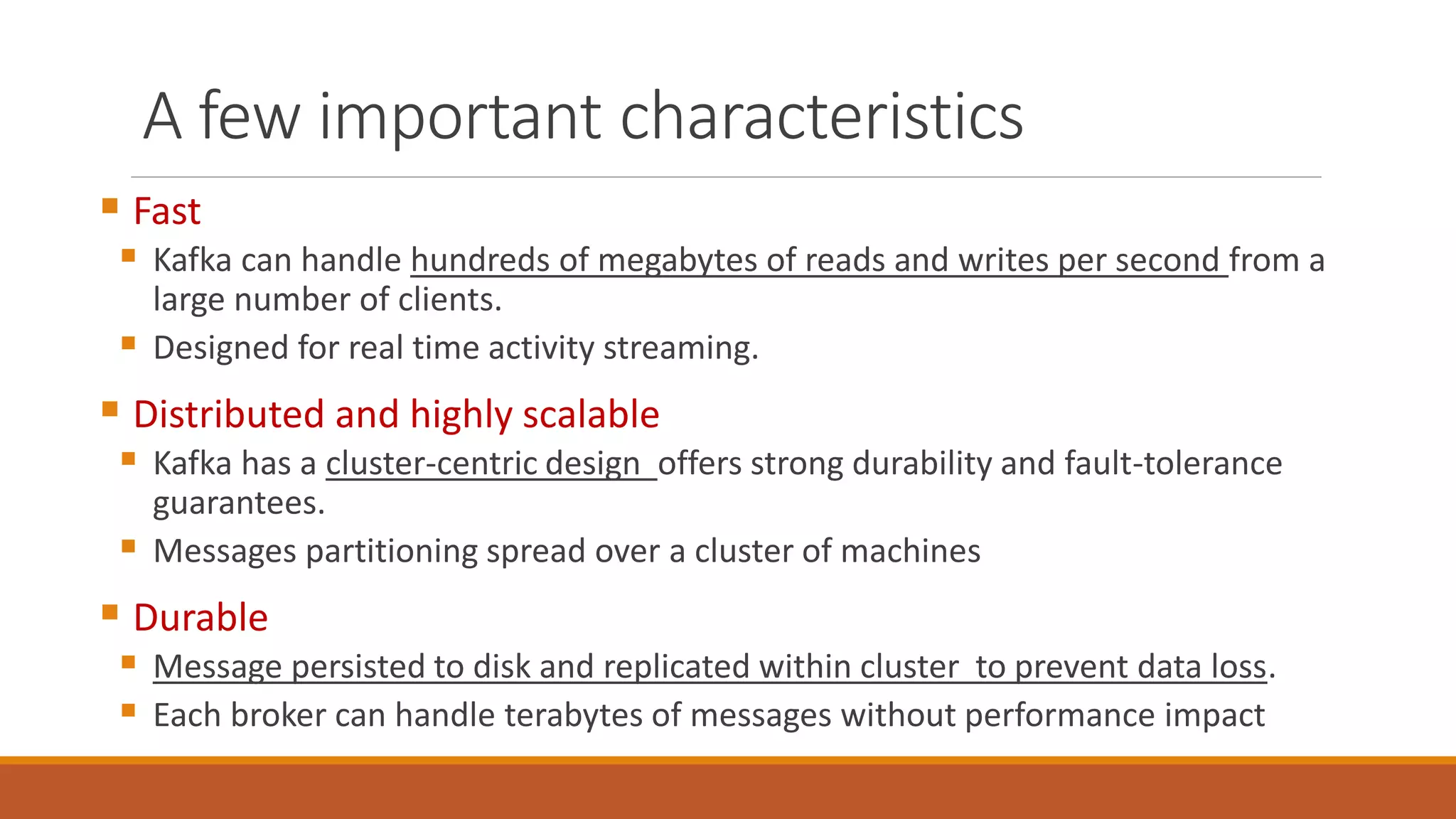 A few important characteristics
 Fast
 Kafka can handle hundreds of megabytes of reads and writes per second from a
large number of clients.
 Designed for real time activity streaming.
 Distributed and highly scalable
 Kafka has a cluster-centric design offers strong durability and fault-tolerance
guarantees.
 Messages partitioning spread over a cluster of machines
 Durable
 Message persisted to disk and replicated within cluster to prevent data loss.
 Each broker can handle terabytes of messages without performance impact
 