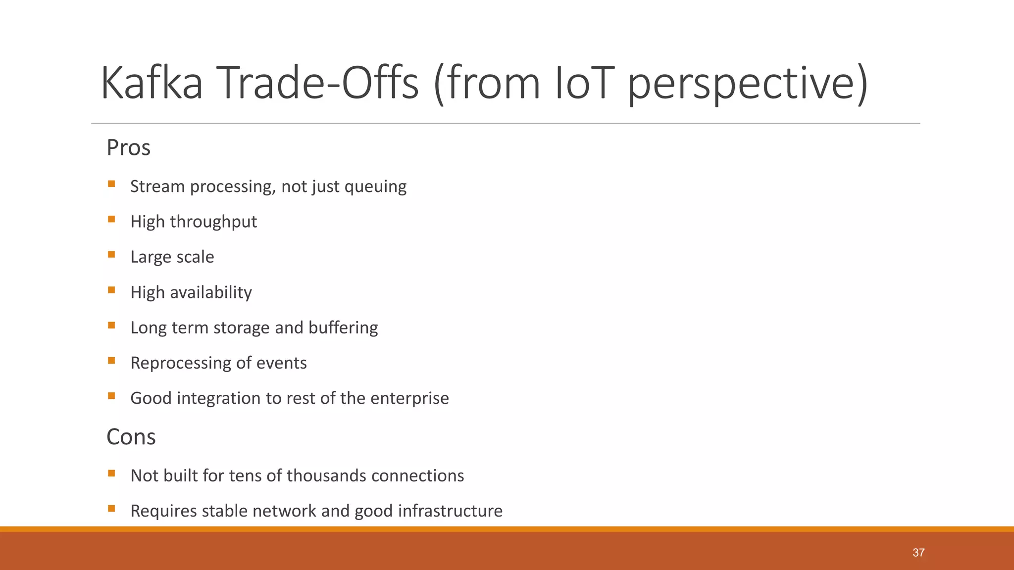 Kafka Trade-Offs (from IoT perspective)
Pros
 Stream processing, not just queuing
 High throughput
 Large scale
 High availability
 Long term storage and buffering
 Reprocessing of events
 Good integration to rest of the enterprise
Cons
 Not built for tens of thousands connections
 Requires stable network and good infrastructure
37
 
