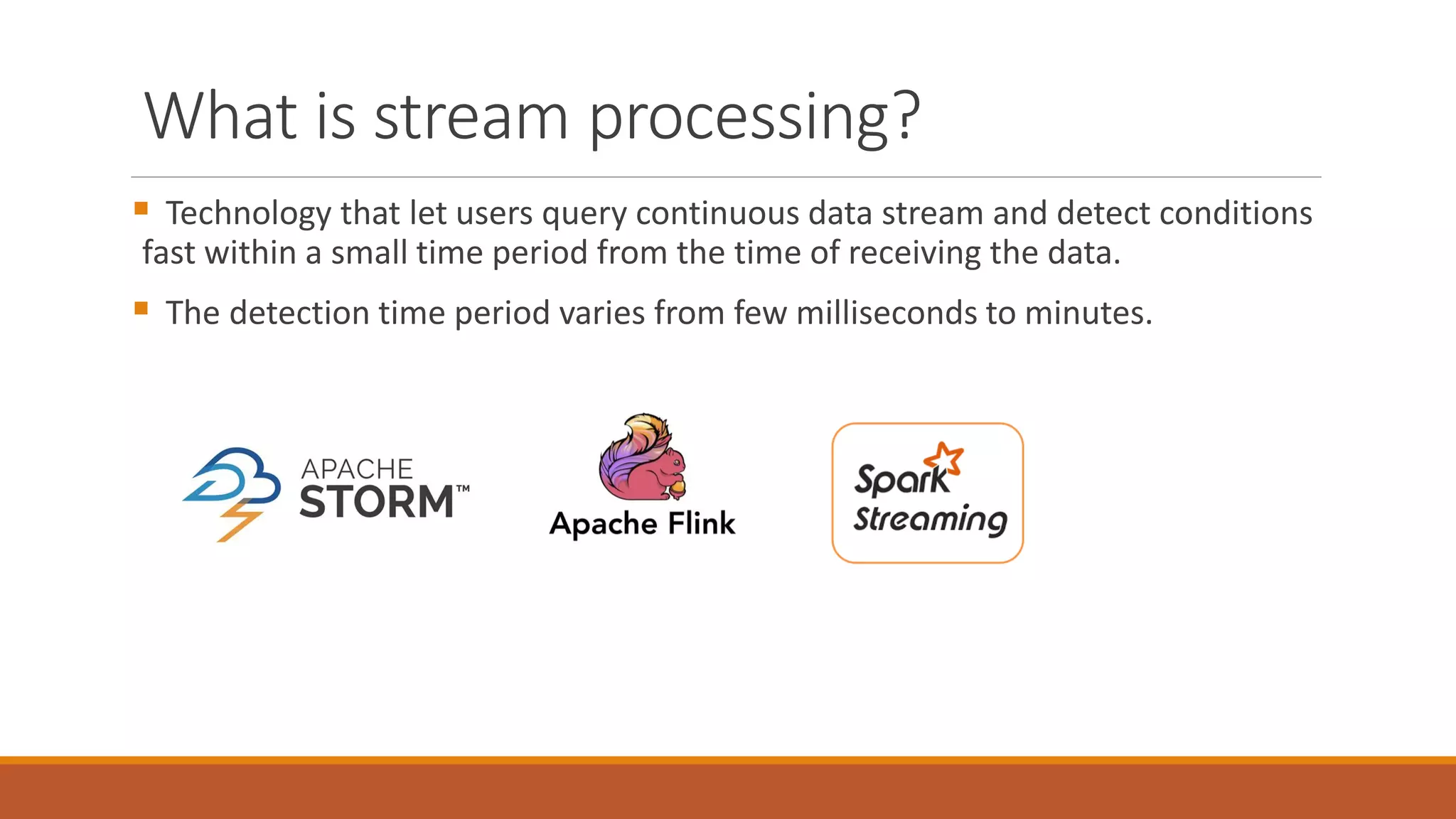 What is stream processing?
 Technology that let users query continuous data stream and detect conditions
fast within a small time period from the time of receiving the data.
 The detection time period varies from few milliseconds to minutes.
 