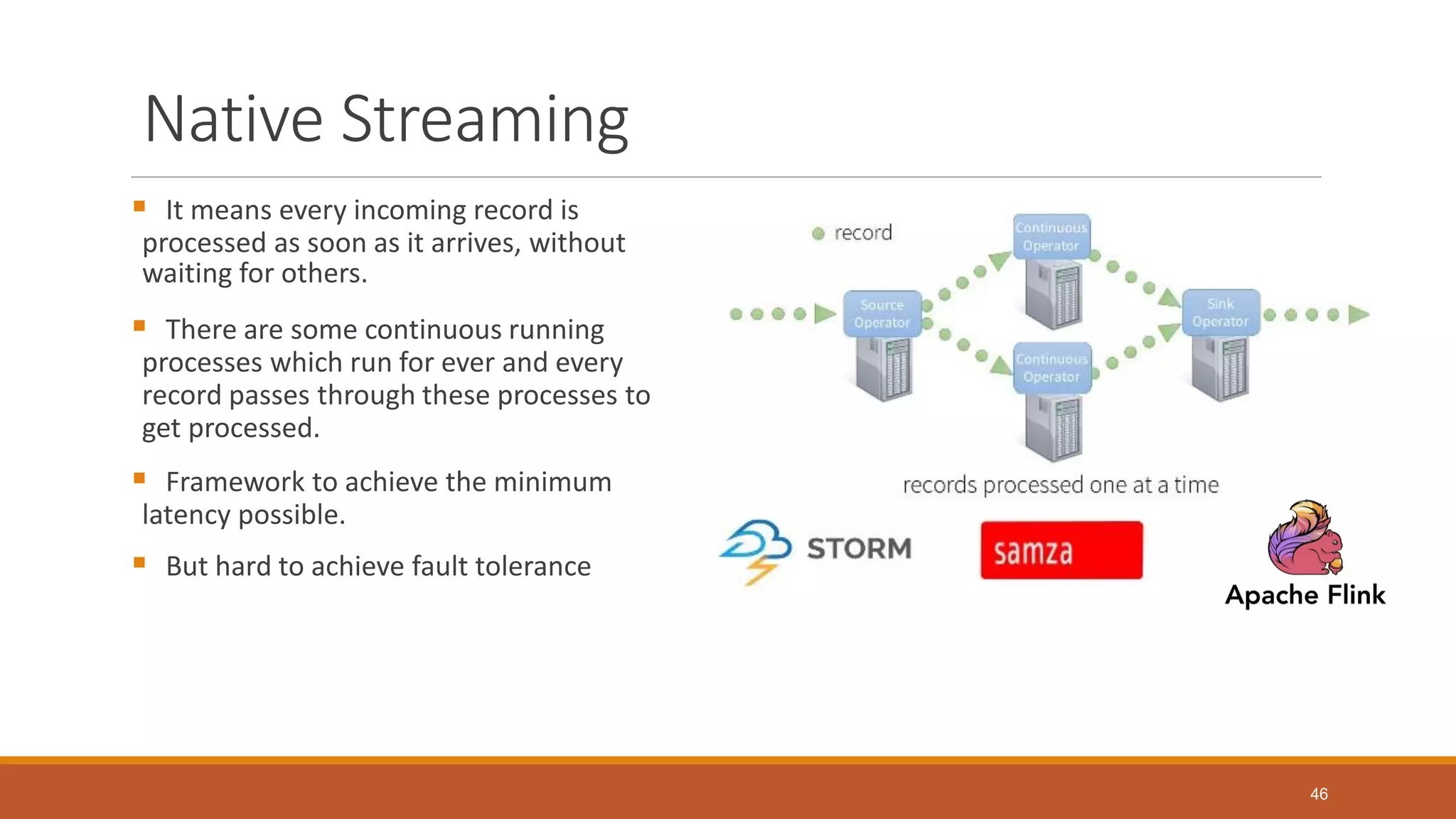 Native Streaming
 It means every incoming record is
processed as soon as it arrives, without
waiting for others.
 There are some continuous running
processes which run for ever and every
record passes through these processes to
get processed.
 Framework to achieve the minimum
latency possible.
 But hard to achieve fault tolerance
46
 