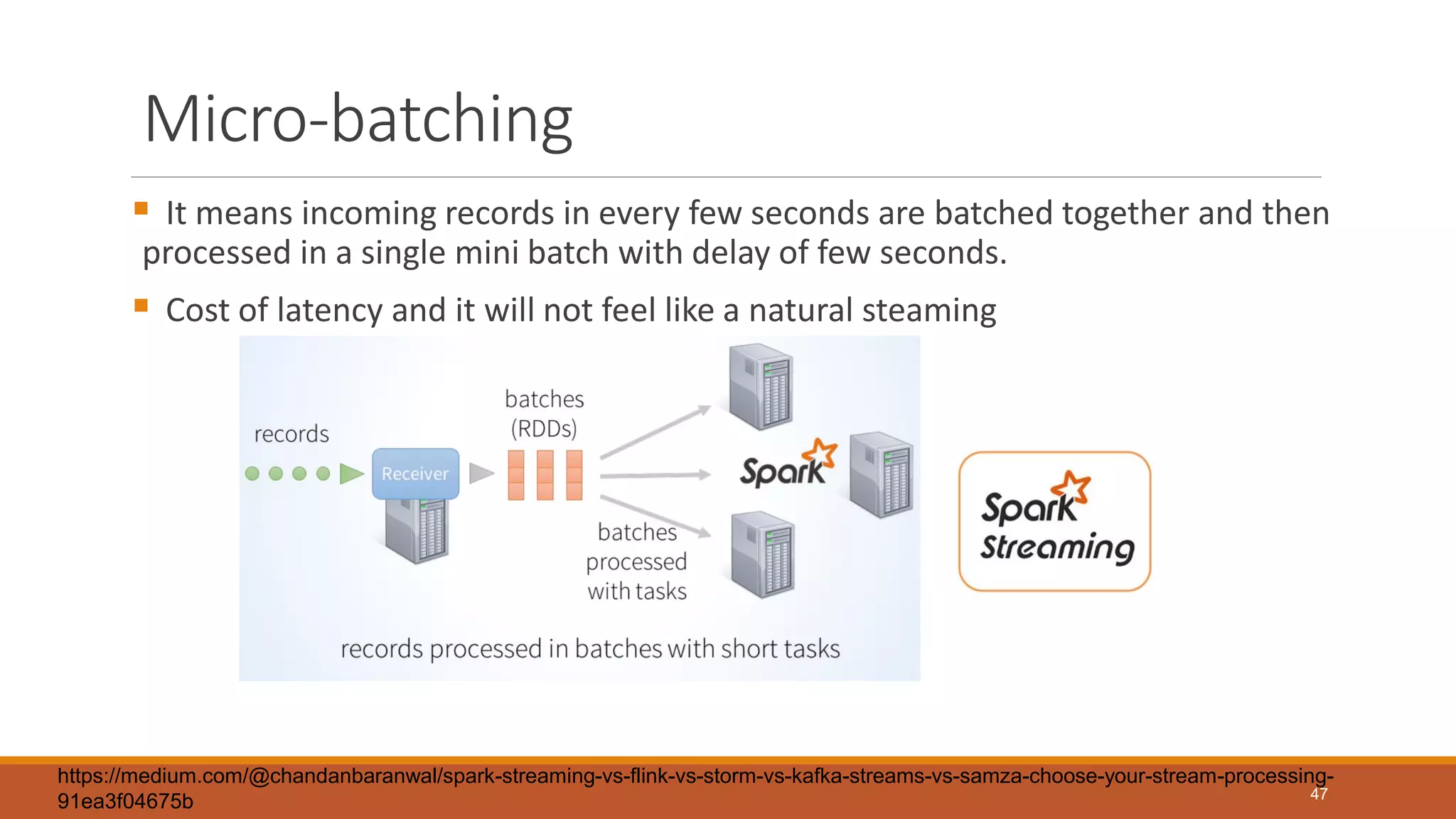 Micro-batching
 It means incoming records in every few seconds are batched together and then
processed in a single mini batch with delay of few seconds.
 Cost of latency and it will not feel like a natural steaming
47
https://medium.com/@chandanbaranwal/spark-streaming-vs-flink-vs-storm-vs-kafka-streams-vs-samza-choose-your-stream-processing-
91ea3f04675b
 