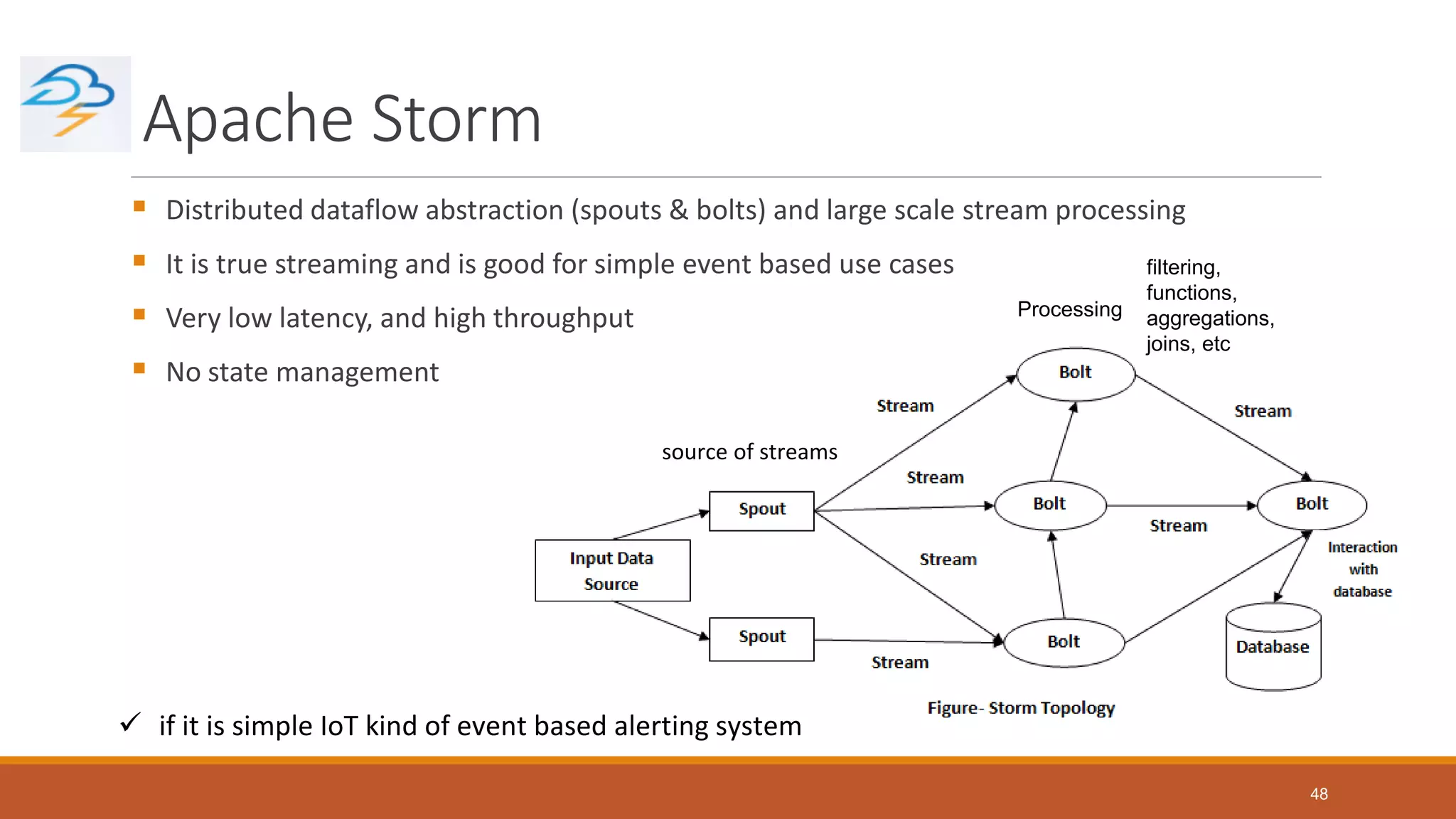 Apache Storm
 Distributed dataflow abstraction (spouts & bolts) and large scale stream processing
 It is true streaming and is good for simple event based use cases
 Very low latency, and high throughput
 No state management
48
 if it is simple IoT kind of event based alerting system
source of streams
filtering,
functions,
aggregations,
joins, etc
Processing
 