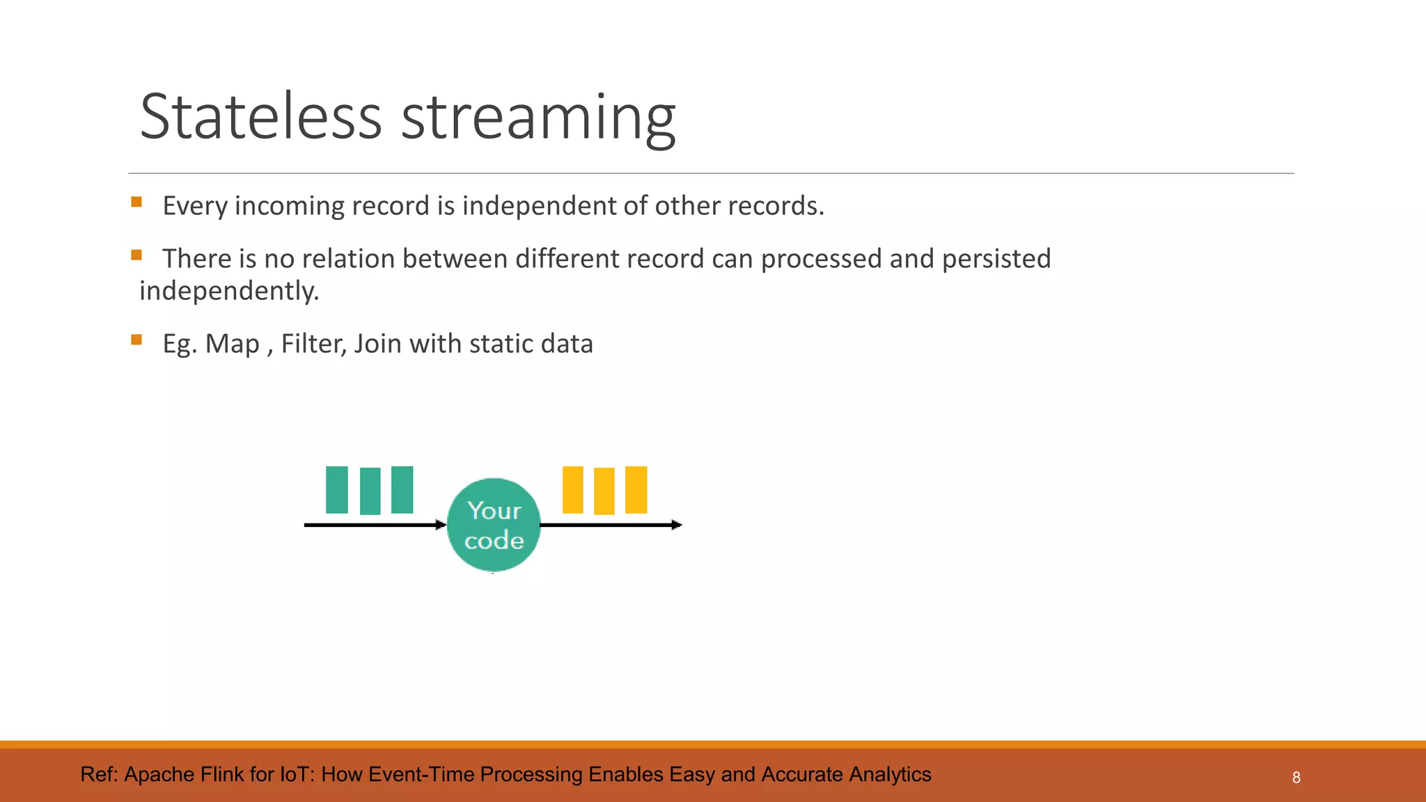 Stateless streaming
 Every incoming record is independent of other records.
 There is no relation between different record can processed and persisted
independently.
 Eg. Map , Filter, Join with static data
8Ref: Apache Flink for IoT: How Event-Time Processing Enables Easy and Accurate Analytics
 