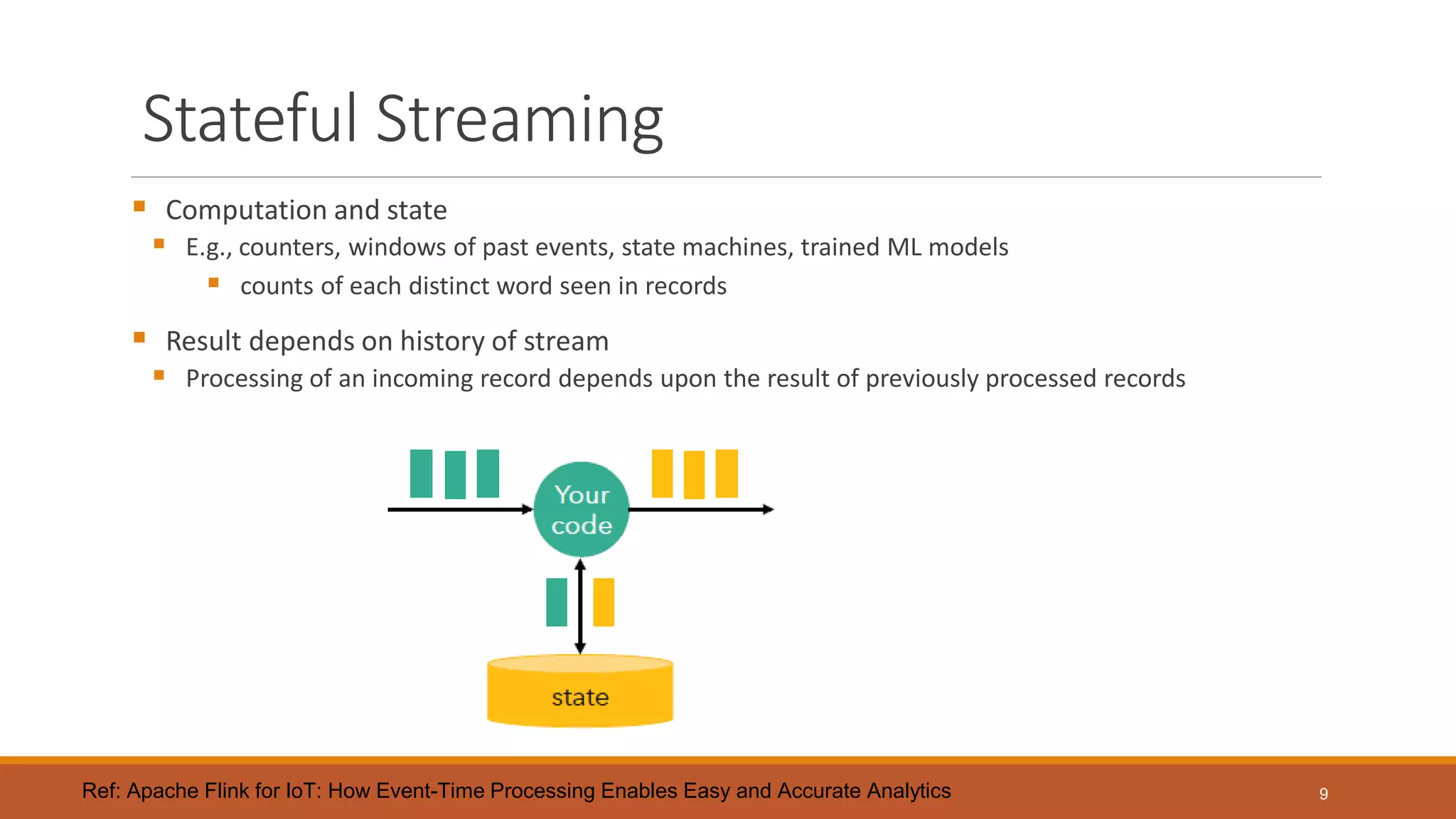 Stateful Streaming
 Computation and state
 E.g., counters, windows of past events, state machines, trained ML models
 counts of each distinct word seen in records
 Result depends on history of stream
 Processing of an incoming record depends upon the result of previously processed records
9Ref: Apache Flink for IoT: How Event-Time Processing Enables Easy and Accurate Analytics
 