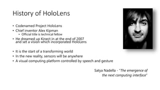 History of HoloLens
• Codenamed Project HoloLens
• Chief inventor Alex Kipman
• Official title is technical fellow
• He dreamed up Kinect in at the end of 2007
and set a vision which incorporated HoloLens
• It is the start of a transforming world
• In the new reality, sensors will be anywhere
• A visual computing platform controlled by speech and gesture
Satya Nadella - “The emergence of
the next computing interface”
 