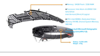 ●Memory: 64GB Flash / 2GB RAM
●Processor: Intel Atom x5-Z8100 1.04
GHz 64-bit
Intel Airmont (14nm) 4 Logical
●GPU: Intel 8086h, Dedicated Video
Memory 114 MB, Shared System Memory
980 MB
●Custom-built Microsoft Holographic
Processing Unit (HPU 1.0)
Battery: 16,500 mWh
Weight : 579g
 