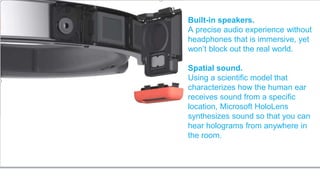 Built-in speakers.
A precise audio experience without
headphones that is immersive, yet
won’t block out the real world.
Spatial sound.
Using a scientific model that
characterizes how the human ear
receives sound from a specific
location, Microsoft HoloLens
synthesizes sound so that you can
hear holograms from anywhere in
the room.
 
