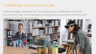 Collaborate and communicate
HoloLens enables colleagues from around the world to collaborate in the same
environment or with the same objects, interacting with one another and sharing the
experience as if they were together.
 