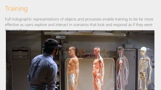 Full holographic representations of objects and processes enable training to be far more
effective as users explore and interact in scenarios that look and respond as if they were
the real thing
Training
 
