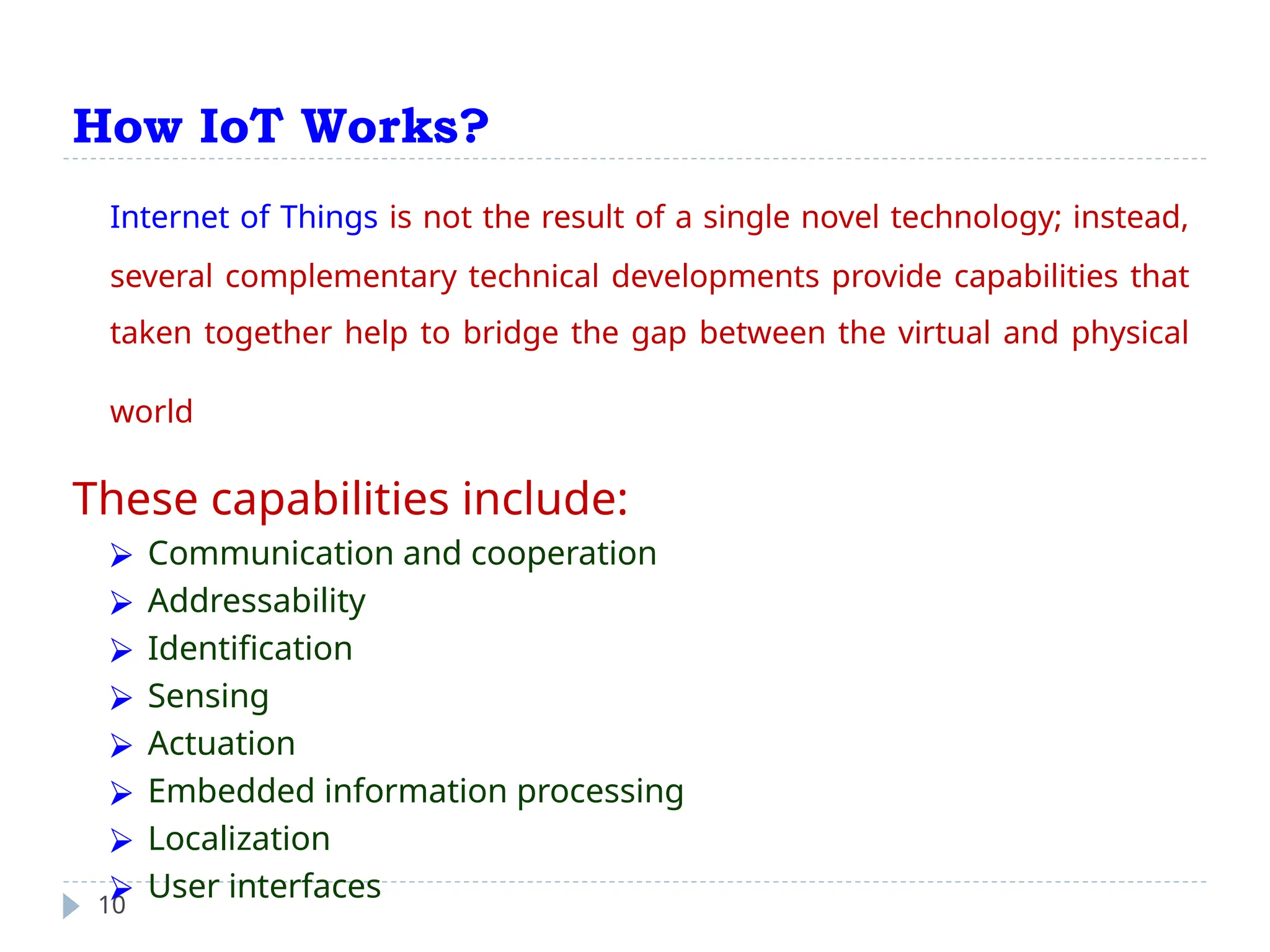 How IoT Works?
10
Internet of Things is not the result of a single novel technology; instead,
several complementary technical developments provide capabilities that
taken together help to bridge the gap between the virtual and physical
world
These capabilities include:
⮚ Communication and cooperation
⮚ Addressability
⮚ Identification
⮚ Sensing
⮚ Actuation
⮚ Embedded information processing
⮚ Localization
⮚ User interfaces
 
