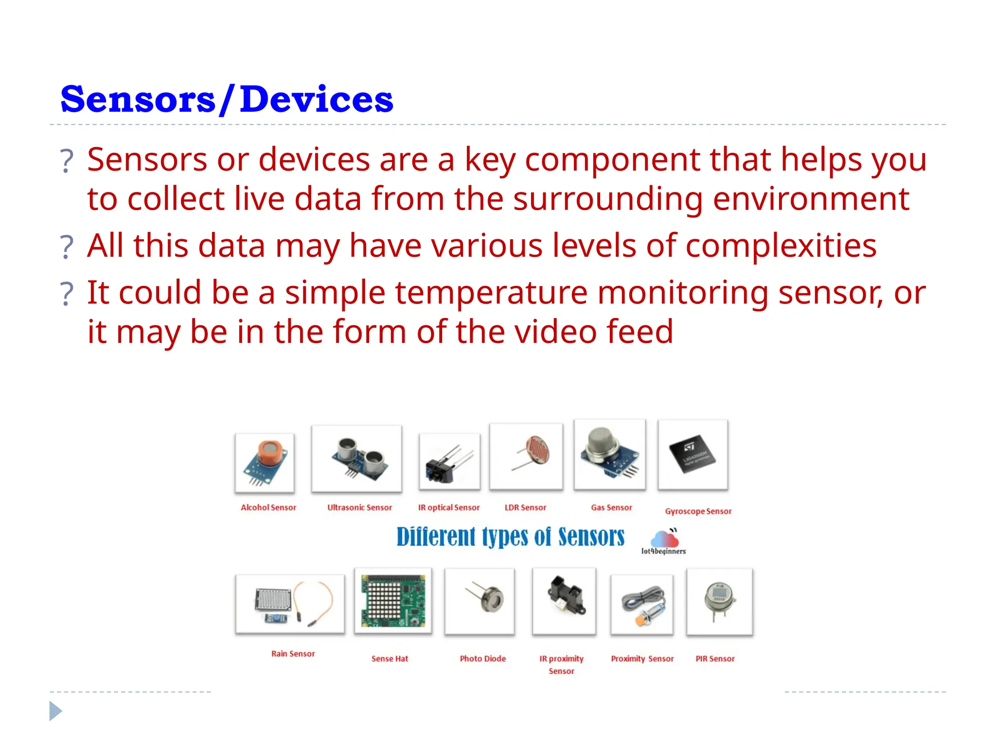 Sensors/Devices
? Sensors or devices are a key component that helps you
to collect live data from the surrounding environment
? All this data may have various levels of complexities
? It could be a simple temperature monitoring sensor, or
it may be in the form of the video feed
 