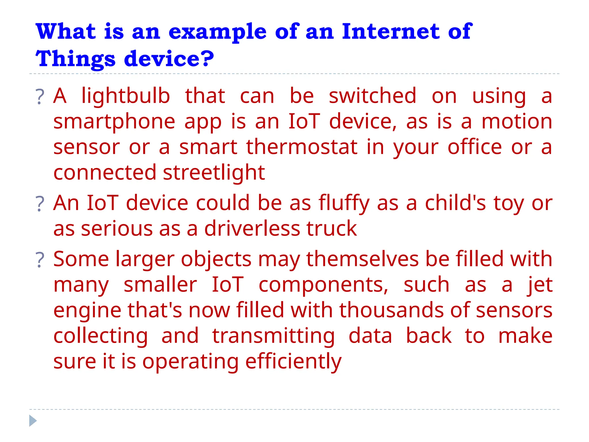 What is an example of an Internet of
Things device?
? A lightbulb that can be switched on using a
smartphone app is an IoT device, as is a motion
sensor or a smart thermostat in your office or a
connected streetlight
? An IoT device could be as fluffy as a child's toy or
as serious as a driverless truck
? Some larger objects may themselves be filled with
many smaller IoT components, such as a jet
engine that's now filled with thousands of sensors
collecting and transmitting data back to make
sure it is operating efficiently
 