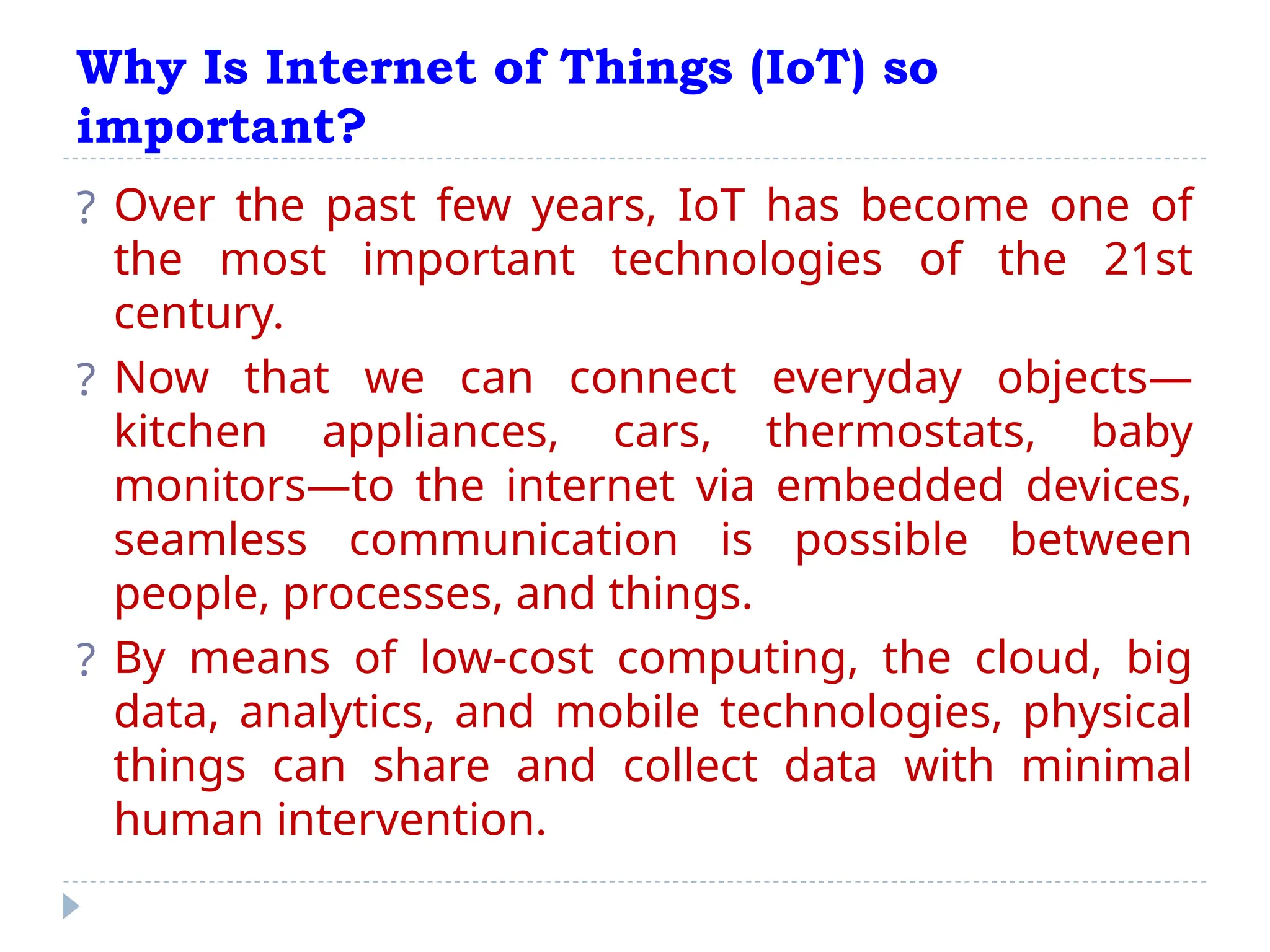 Why Is Internet of Things (IoT) so
important?
? Over the past few years, IoT has become one of
the most important technologies of the 21st
century.
? Now that we can connect everyday objects—
kitchen appliances, cars, thermostats, baby
monitors—to the internet via embedded devices,
seamless communication is possible between
people, processes, and things.
? By means of low-cost computing, the cloud, big
data, analytics, and mobile technologies, physical
things can share and collect data with minimal
human intervention.
 