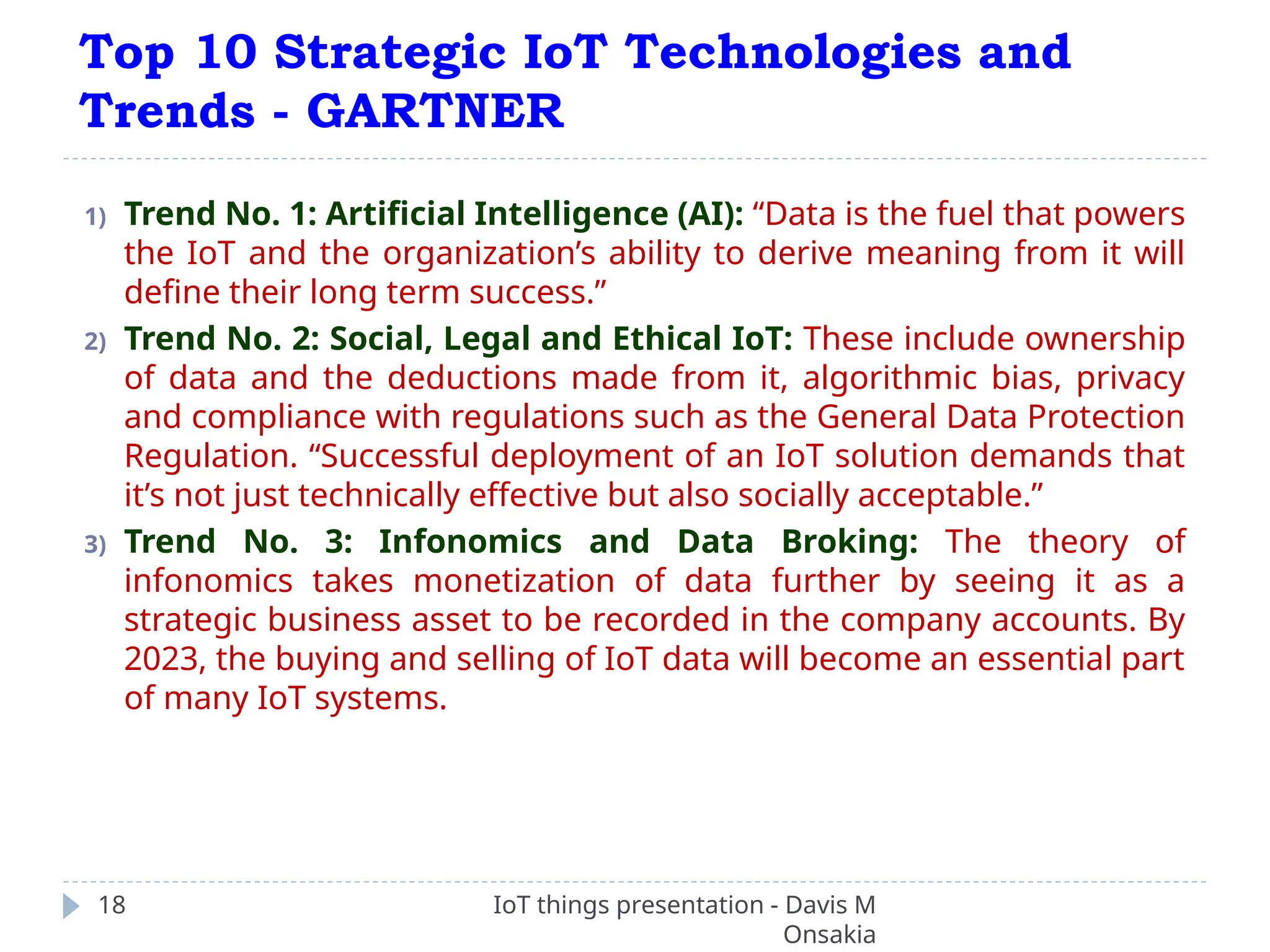 Top 10 Strategic IoT Technologies and
Trends - GARTNER
IoT things presentation - Davis M
Onsakia
18
1) Trend No. 1: Artificial Intelligence (AI): “Data is the fuel that powers
the IoT and the organization’s ability to derive meaning from it will
define their long term success.”
2) Trend No. 2: Social, Legal and Ethical IoT: These include ownership
of data and the deductions made from it, algorithmic bias, privacy
and compliance with regulations such as the General Data Protection
Regulation. “Successful deployment of an IoT solution demands that
it’s not just technically effective but also socially acceptable.”
3) Trend No. 3: Infonomics and Data Broking: The theory of
infonomics takes monetization of data further by seeing it as a
strategic business asset to be recorded in the company accounts. By
2023, the buying and selling of IoT data will become an essential part
of many IoT systems.
 
