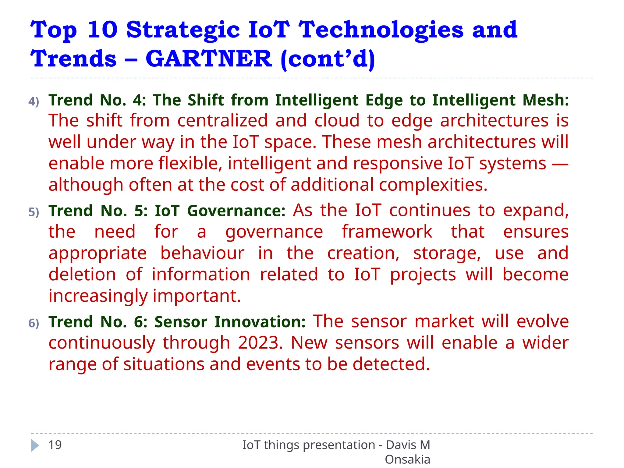 Top 10 Strategic IoT Technologies and
Trends – GARTNER (cont’d)
IoT things presentation - Davis M
Onsakia
19
4) Trend No. 4: The Shift from Intelligent Edge to Intelligent Mesh:
The shift from centralized and cloud to edge architectures is
well under way in the IoT space. These mesh architectures will
enable more flexible, intelligent and responsive IoT systems —
although often at the cost of additional complexities.
5) Trend No. 5: IoT Governance: As the IoT continues to expand,
the need for a governance framework that ensures
appropriate behaviour in the creation, storage, use and
deletion of information related to IoT projects will become
increasingly important.
6) Trend No. 6: Sensor Innovation: The sensor market will evolve
continuously through 2023. New sensors will enable a wider
range of situations and events to be detected.
 