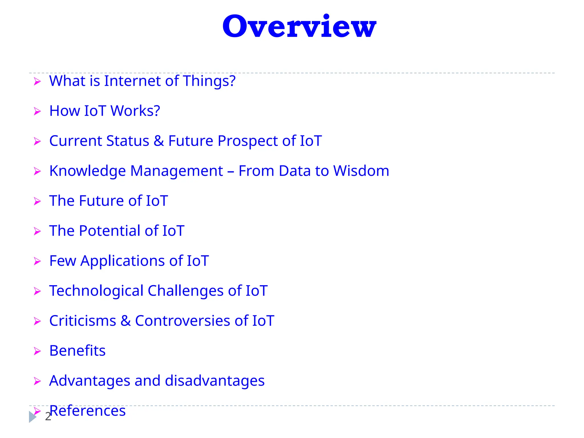 Overview
2
⮚ What is Internet of Things?
⮚ How IoT Works?
⮚ Current Status & Future Prospect of IoT
⮚ Knowledge Management – From Data to Wisdom
⮚ The Future of IoT
⮚ The Potential of IoT
⮚ Few Applications of IoT
⮚ Technological Challenges of IoT
⮚ Criticisms & Controversies of IoT
⮚ Benefits
⮚ Advantages and disadvantages
⮚ References
 