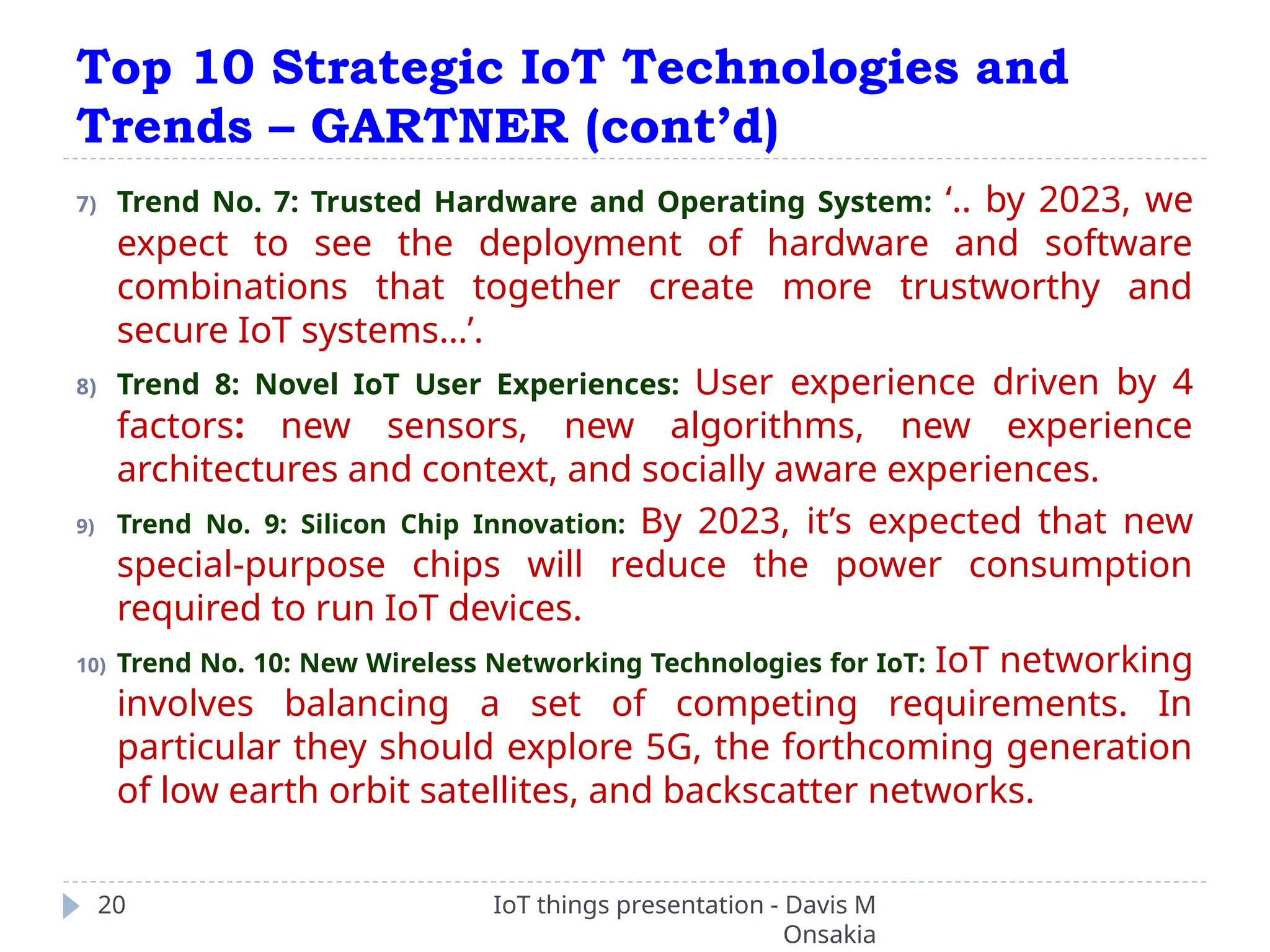 Top 10 Strategic IoT Technologies and
Trends – GARTNER (cont’d)
IoT things presentation - Davis M
Onsakia
20
7) Trend No. 7: Trusted Hardware and Operating System: ‘.. by 2023, we
expect to see the deployment of hardware and software
combinations that together create more trustworthy and
secure IoT systems…’.
8) Trend 8: Novel IoT User Experiences: User experience driven by 4
factors: new sensors, new algorithms, new experience
architectures and context, and socially aware experiences.
9) Trend No. 9: Silicon Chip Innovation: By 2023, it’s expected that new
special-purpose chips will reduce the power consumption
required to run IoT devices.
10) Trend No. 10: New Wireless Networking Technologies for IoT: IoT networking
involves balancing a set of competing requirements. In
particular they should explore 5G, the forthcoming generation
of low earth orbit satellites, and backscatter networks.
 