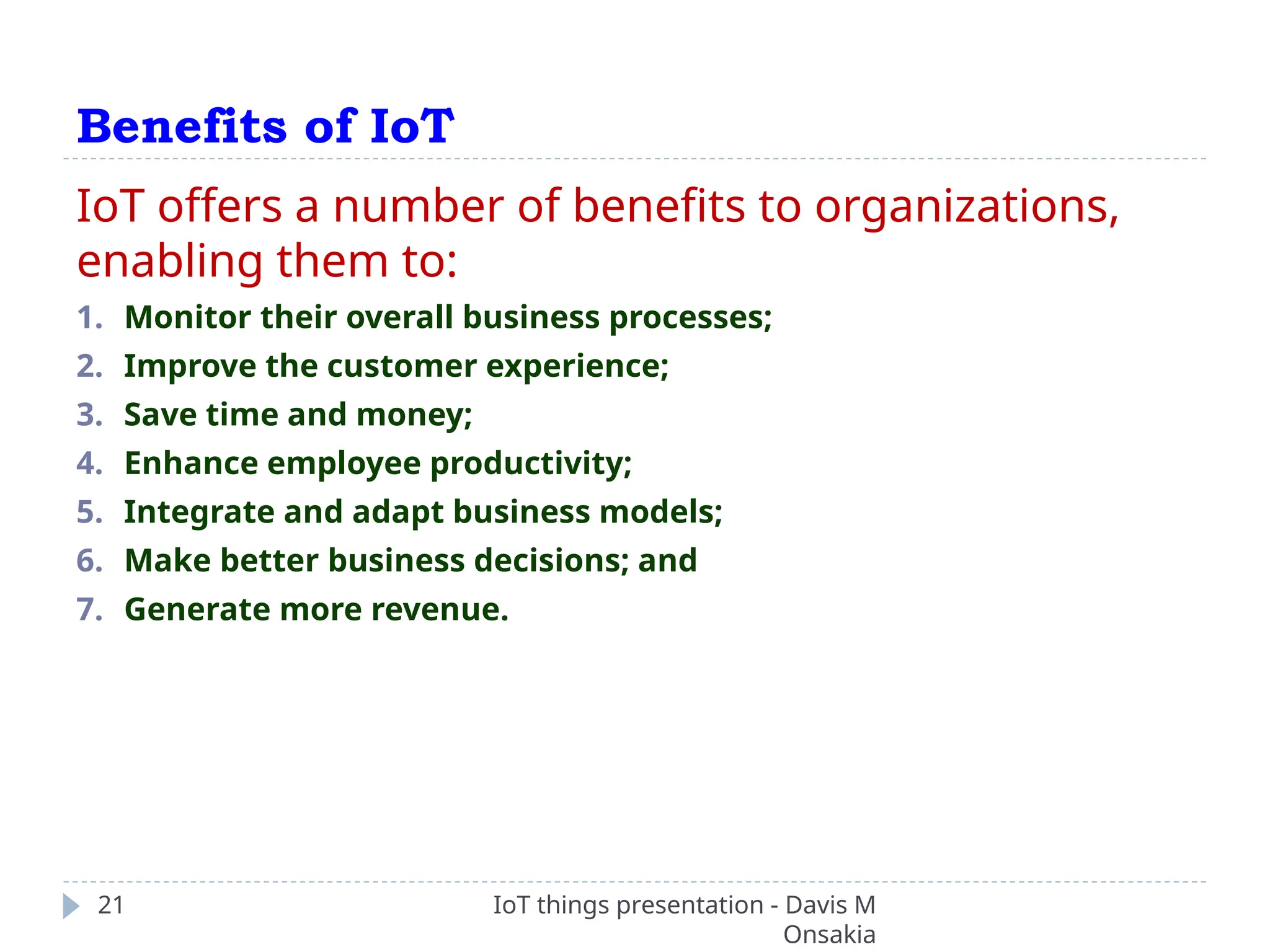 Benefits of IoT
IoT things presentation - Davis M
Onsakia
21
IoT offers a number of benefits to organizations,
enabling them to:
1. Monitor their overall business processes;
2. Improve the customer experience;
3. Save time and money;
4. Enhance employee productivity;
5. Integrate and adapt business models;
6. Make better business decisions; and
7. Generate more revenue.
 