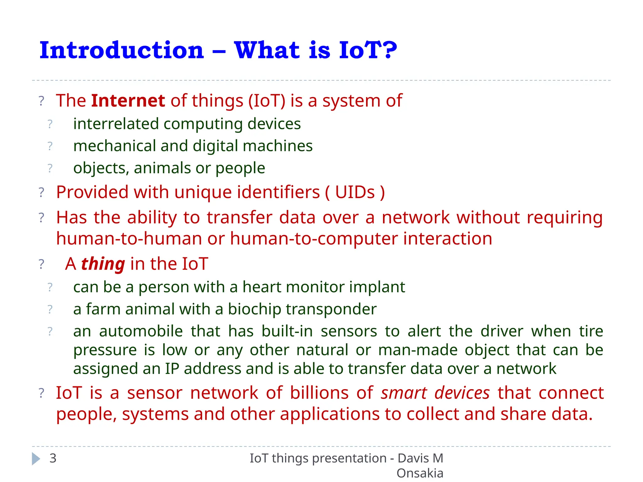 Introduction – What is IoT?
IoT things presentation - Davis M
Onsakia
3
? The Internet of things (IoT) is a system of
? interrelated computing devices
? mechanical and digital machines
? objects, animals or people
? Provided with unique identifiers ( UIDs )
? Has the ability to transfer data over a network without requiring
human-to-human or human-to-computer interaction
? A thing in the IoT
? can be a person with a heart monitor implant
? a farm animal with a biochip transponder
? an automobile that has built-in sensors to alert the driver when tire
pressure is low or any other natural or man-made object that can be
assigned an IP address and is able to transfer data over a network
? IoT is a sensor network of billions of smart devices that connect
people, systems and other applications to collect and share data.
 