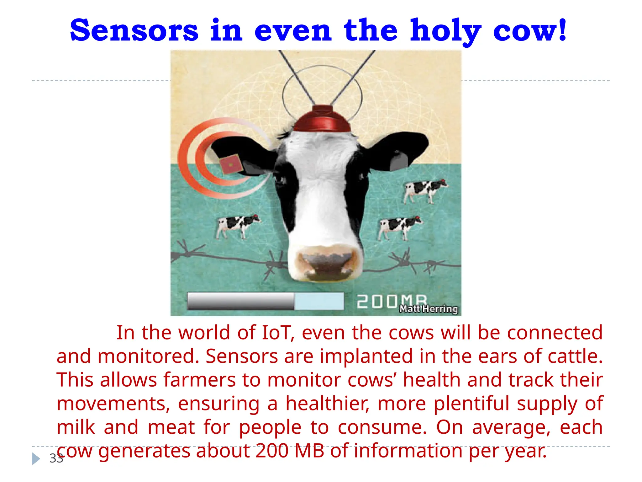 Sensors in even the holy cow!
33
In the world of IoT, even the cows will be connected
and monitored. Sensors are implanted in the ears of cattle.
This allows farmers to monitor cows’ health and track their
movements, ensuring a healthier, more plentiful supply of
milk and meat for people to consume. On average, each
cow generates about 200 MB of information per year.
 
