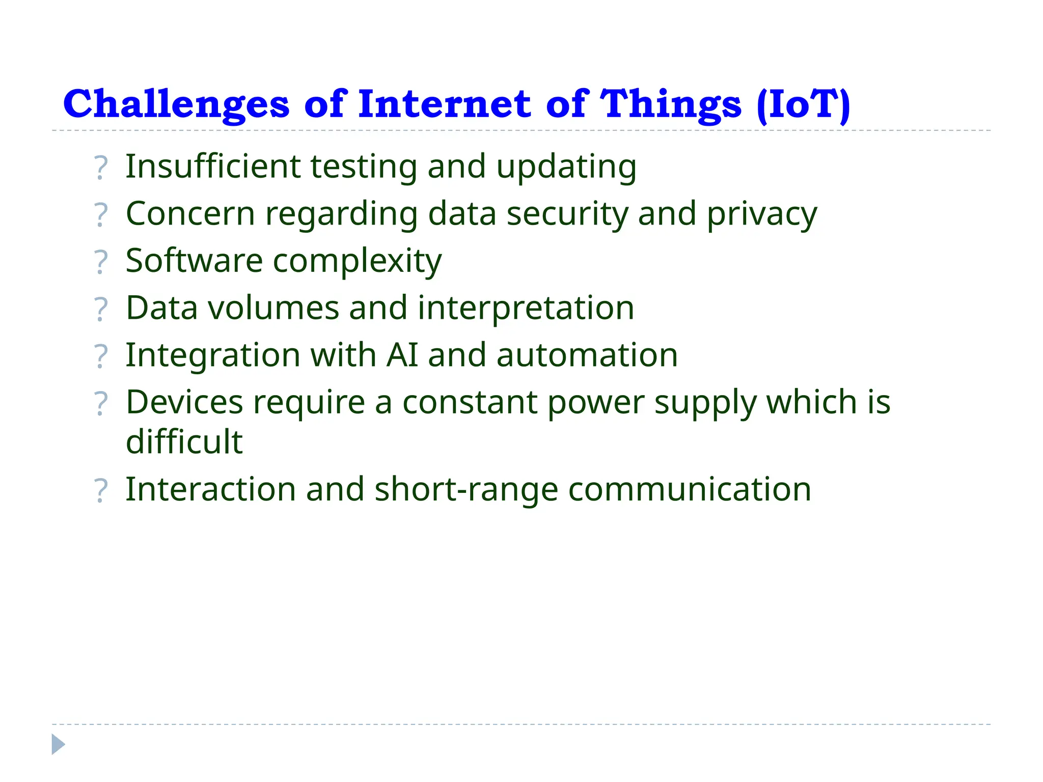 Challenges of Internet of Things (IoT)
? Insufficient testing and updating
? Concern regarding data security and privacy
? Software complexity
? Data volumes and interpretation
? Integration with AI and automation
? Devices require a constant power supply which is
difficult
? Interaction and short-range communication
 