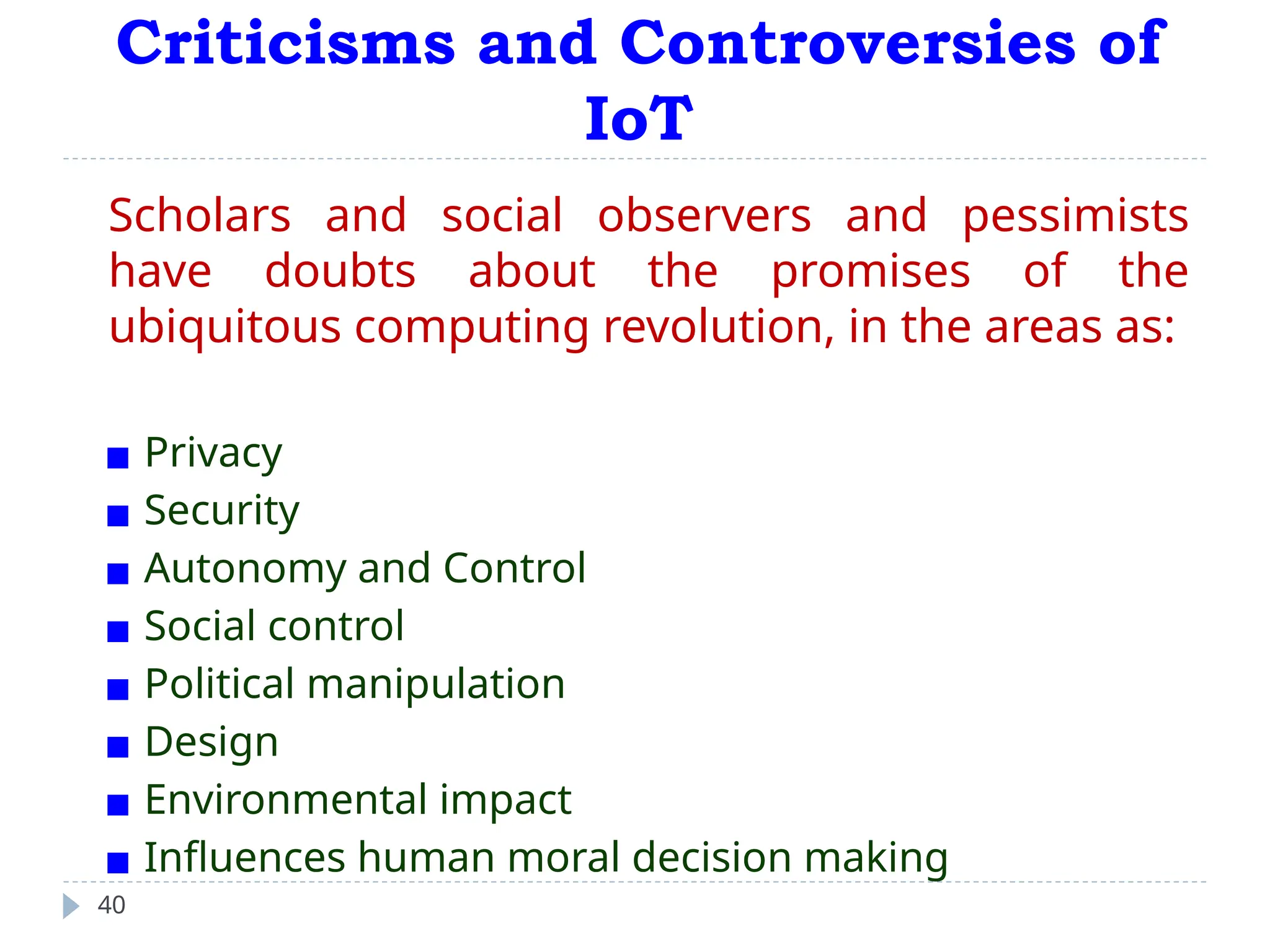 Criticisms and Controversies of
IoT
40
Scholars and social observers and pessimists
have doubts about the promises of the
ubiquitous computing revolution, in the areas as:
▪ Privacy
▪ Security
▪ Autonomy and Control
▪ Social control
▪ Political manipulation
▪ Design
▪ Environmental impact
▪ Influences human moral decision making
 