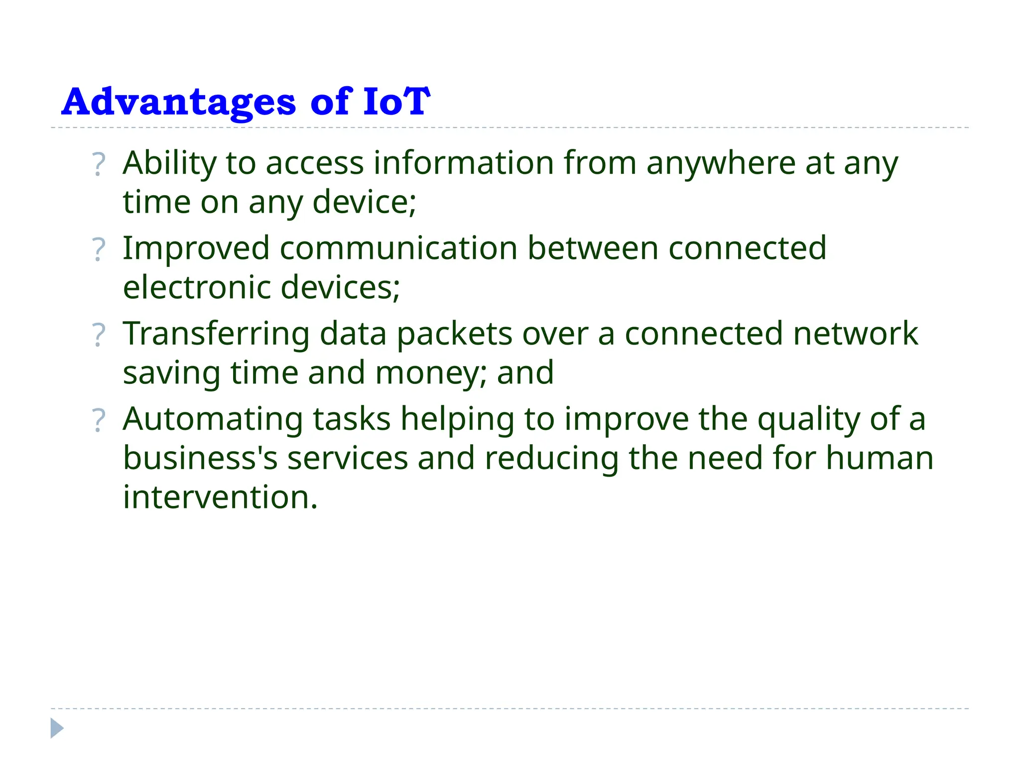 Advantages of IoT
? Ability to access information from anywhere at any
time on any device;
? Improved communication between connected
electronic devices;
? Transferring data packets over a connected network
saving time and money; and
? Automating tasks helping to improve the quality of a
business's services and reducing the need for human
intervention.
 