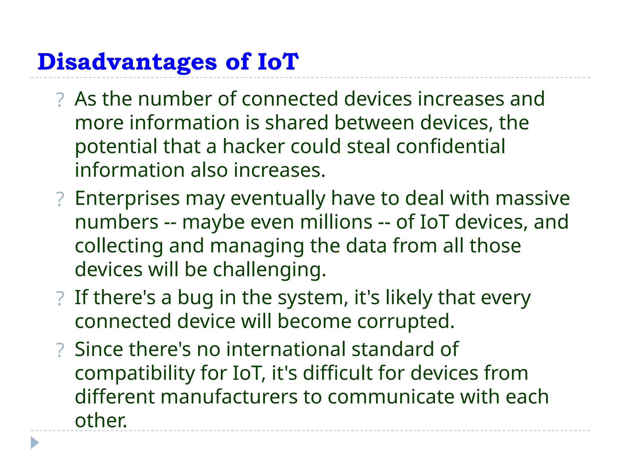 Disadvantages of IoT
? As the number of connected devices increases and
more information is shared between devices, the
potential that a hacker could steal confidential
information also increases.
? Enterprises may eventually have to deal with massive
numbers -- maybe even millions -- of IoT devices, and
collecting and managing the data from all those
devices will be challenging.
? If there's a bug in the system, it's likely that every
connected device will become corrupted.
? Since there's no international standard of
compatibility for IoT, it's difficult for devices from
different manufacturers to communicate with each
other.
 
