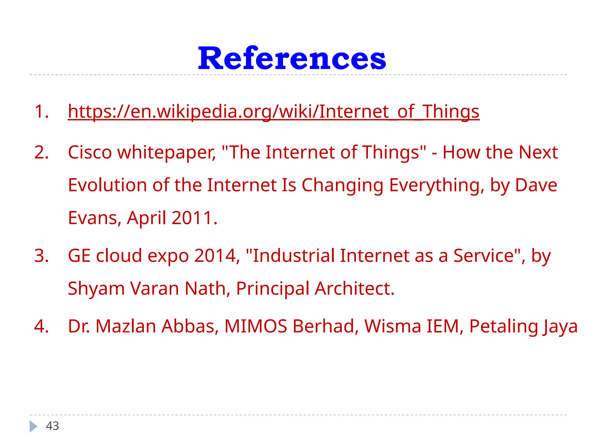 References
43
1. https://en.wikipedia.org/wiki/Internet_of_Things
2. Cisco whitepaper, "The Internet of Things" - How the Next
Evolution of the Internet Is Changing Everything, by Dave
Evans, April 2011.
3. GE cloud expo 2014, "Industrial Internet as a Service", by
Shyam Varan Nath, Principal Architect.
4. Dr. Mazlan Abbas, MIMOS Berhad, Wisma IEM, Petaling Jaya
 