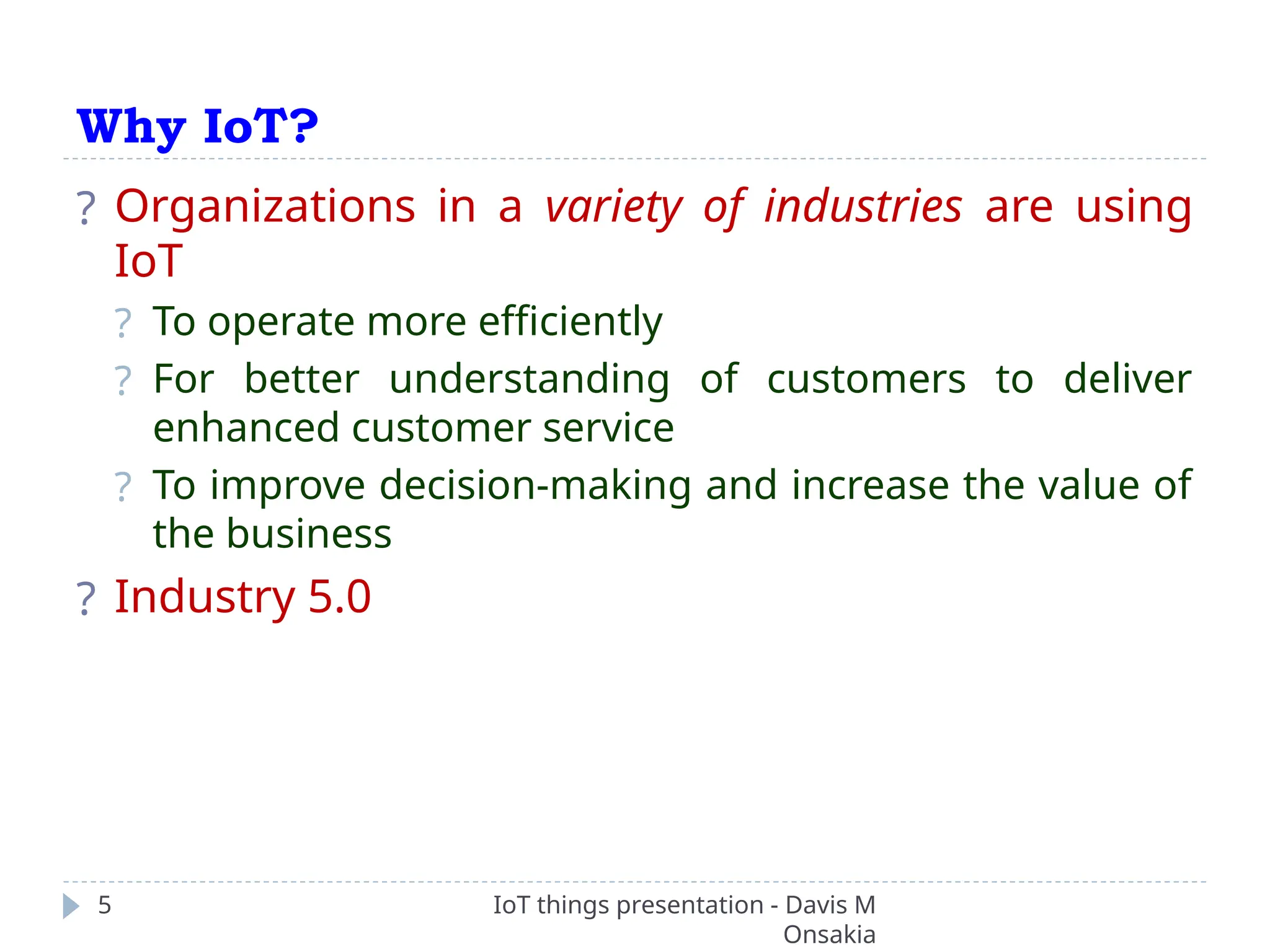 Why IoT?
IoT things presentation - Davis M
Onsakia
5
? Organizations in a variety of industries are using
IoT
? To operate more efficiently
? For better understanding of customers to deliver
enhanced customer service
? To improve decision-making and increase the value of
the business
? Industry 5.0
 